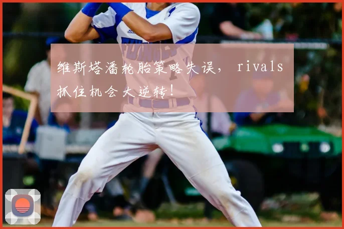 维斯塔潘轮胎策略失误， rivals 抓住机会大逆转！