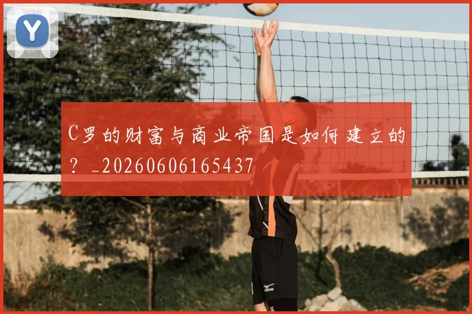C罗的财富与商业帝国是如何建立的？_20260606165437