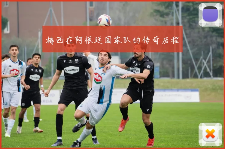 梅西在阿根廷国家队的传奇历程