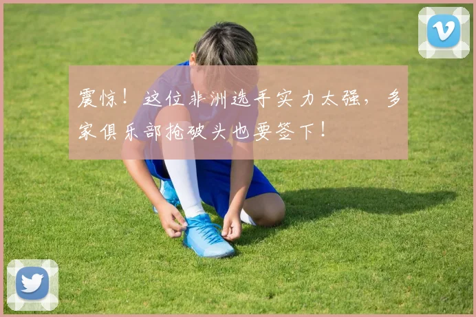 震惊!这位非洲选手实力太强,多家俱乐部抢破头也要签下!