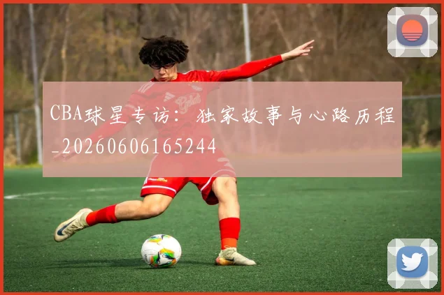 CBA球星专访:独家故事与心路历程_20260606165244