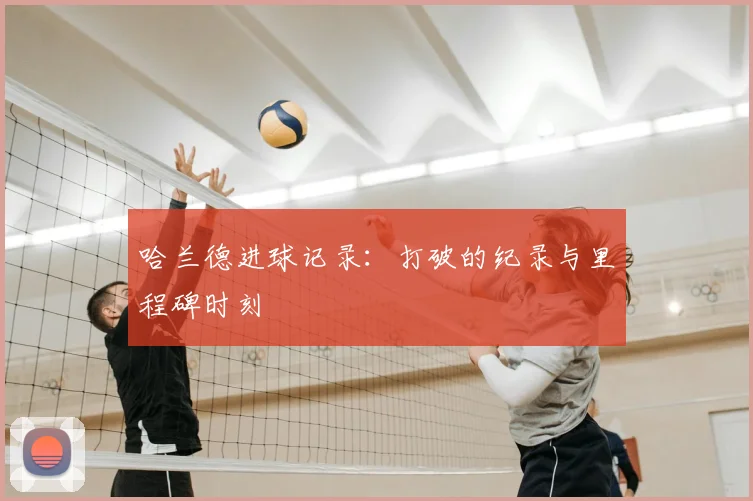 哈兰德进球记录：打破的纪录与里程碑时刻