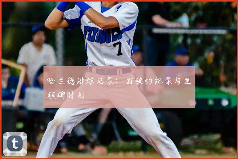 哈兰德进球记录：打破的纪录与里程碑时刻